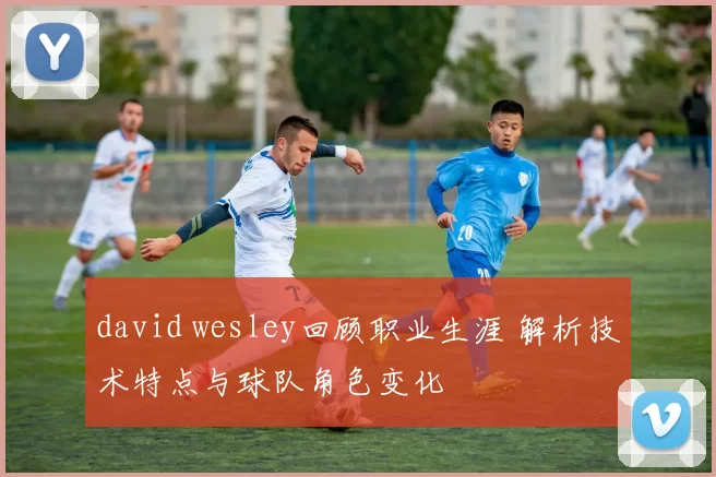 david wesley回顾职业生涯 解析技术特点与球队角色变化
