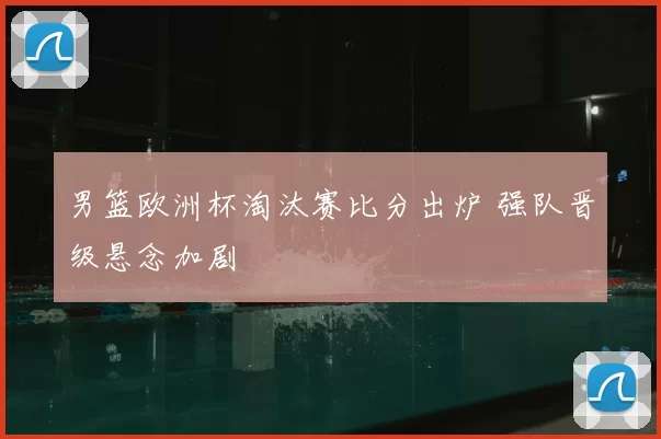 男篮欧洲杯淘汰赛比分出炉 强队晋级悬念加剧