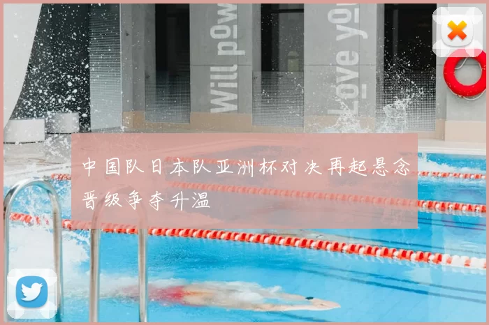 中国队日本队亚洲杯对决再起悬念晋级争夺升温