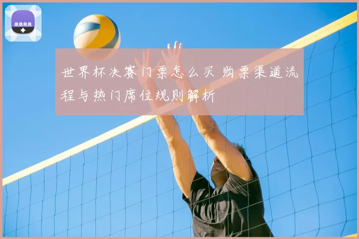 世界杯决赛门票怎么买 购票渠道流程与热门席位规则解析