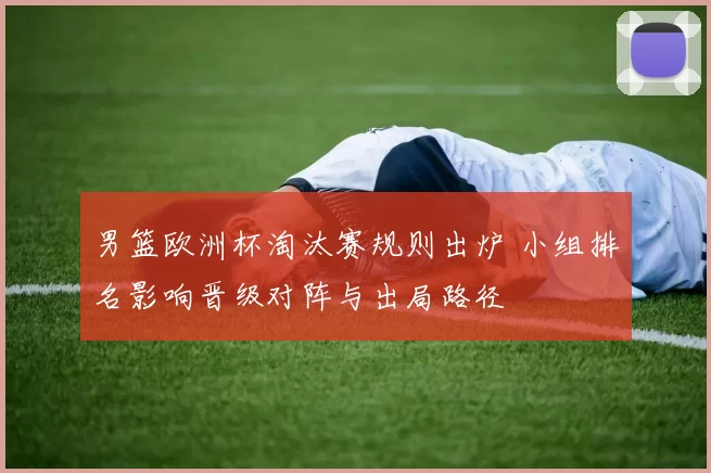 男篮欧洲杯淘汰赛规则出炉 小组排名影响晋级对阵与出局路径