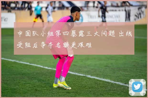 中国队小组第四暴露三大问题 出线受阻后争夺名额更艰难