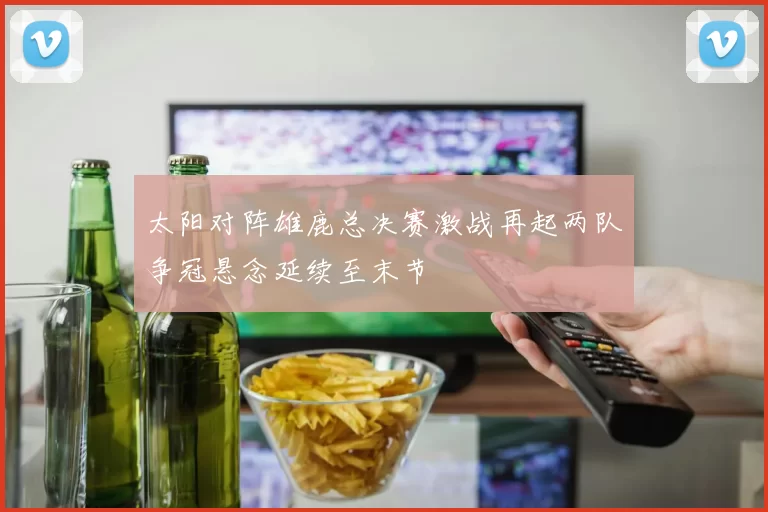 太阳对阵雄鹿总决赛激战再起两队争冠悬念延续至末节