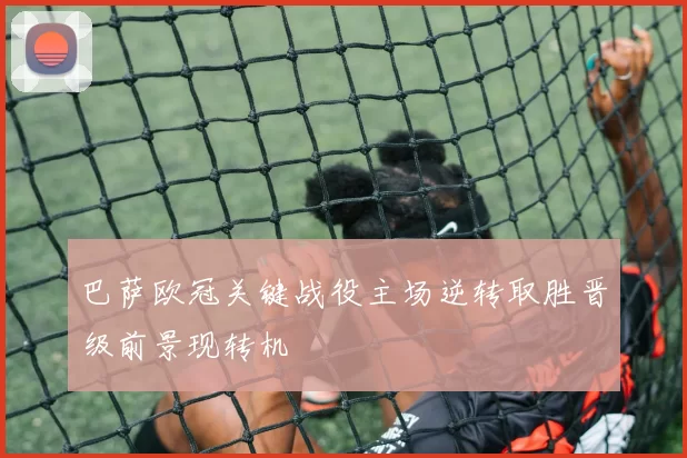巴萨欧冠关键战役主场逆转取胜晋级前景现转机