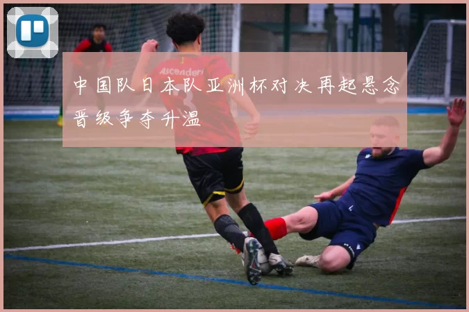 中国队日本队亚洲杯对决再起悬念晋级争夺升温