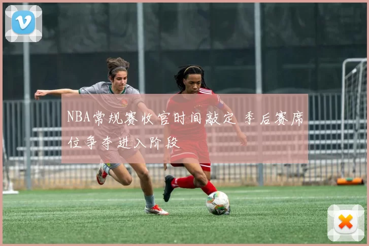 NBA常规赛收官时间敲定 季后赛席位争夺进入阶段