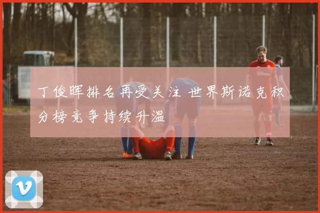 丁俊晖排名再受关注 世界斯诺克积分榜竞争持续升温