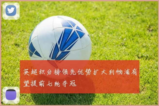 英超积分榜领先优势扩大利物浦有望提前七轮夺冠