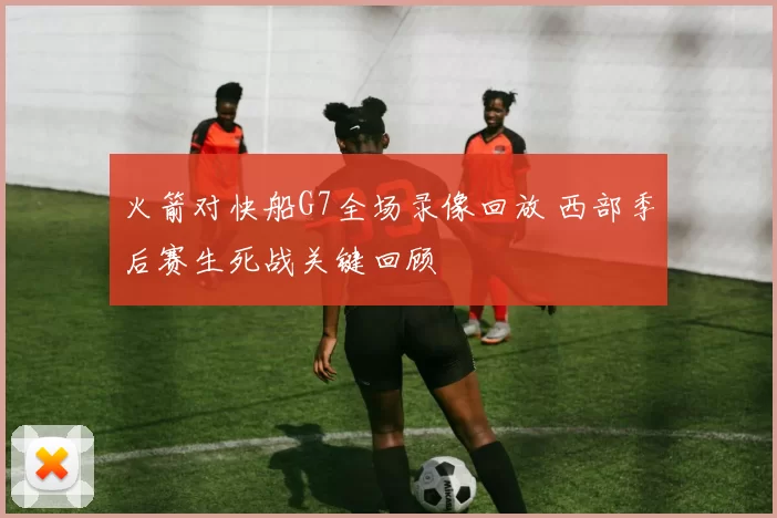 火箭对快船G7全场录像回放 西部季后赛生死战关键回顾