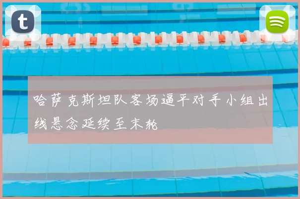 哈萨克斯坦队客场逼平对手小组出线悬念延续至末轮