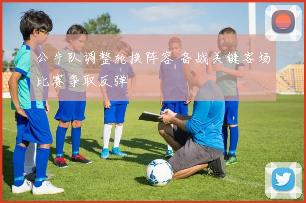公牛队调整轮换阵容 备战关键客场比赛争取反弹