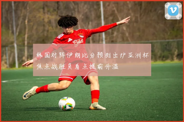 韩国对阵伊朗比分预测出炉亚洲杯焦点战胜负看点提前升温