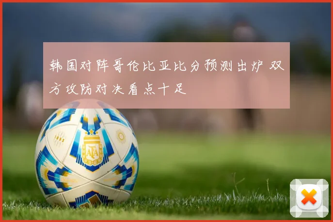 韩国对阵哥伦比亚比分预测出炉 双方攻防对决看点十足