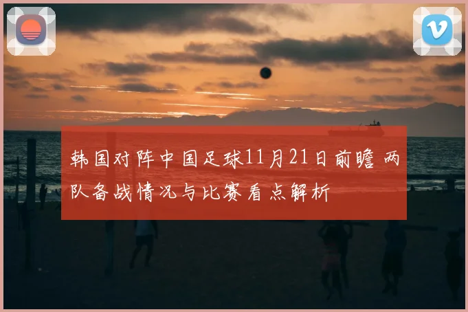 韩国对阵中国足球11月21日前瞻 两队备战情况与比赛看点解析