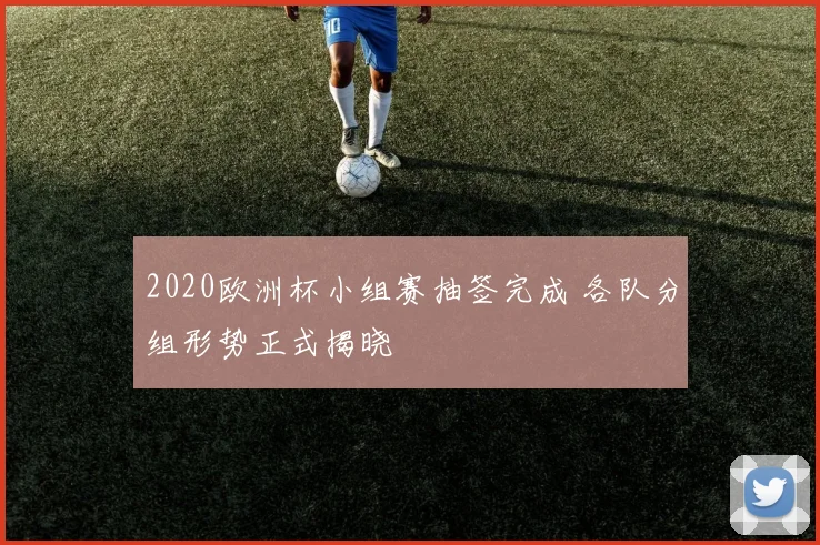 2020欧洲杯小组赛抽签完成 各队分组形势正式揭晓