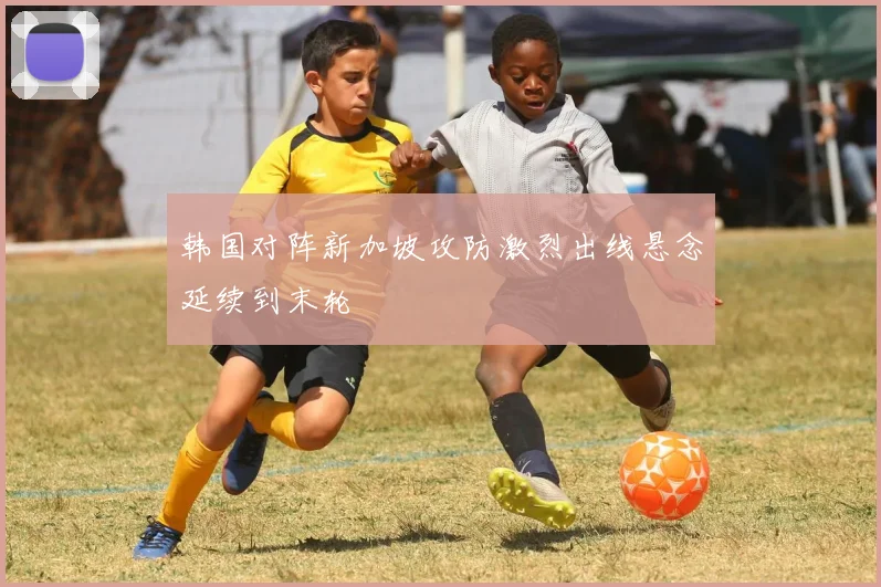 韩国对阵新加坡攻防激烈出线悬念延续到末轮