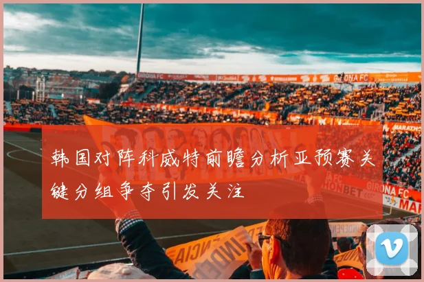 韩国对阵科威特前瞻分析亚预赛关键分组争夺引发关注
