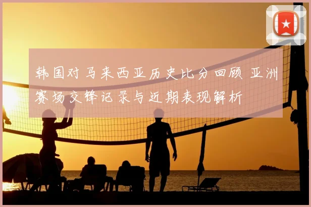 韩国对马来西亚历史比分回顾 亚洲赛场交锋记录与近期表现解析