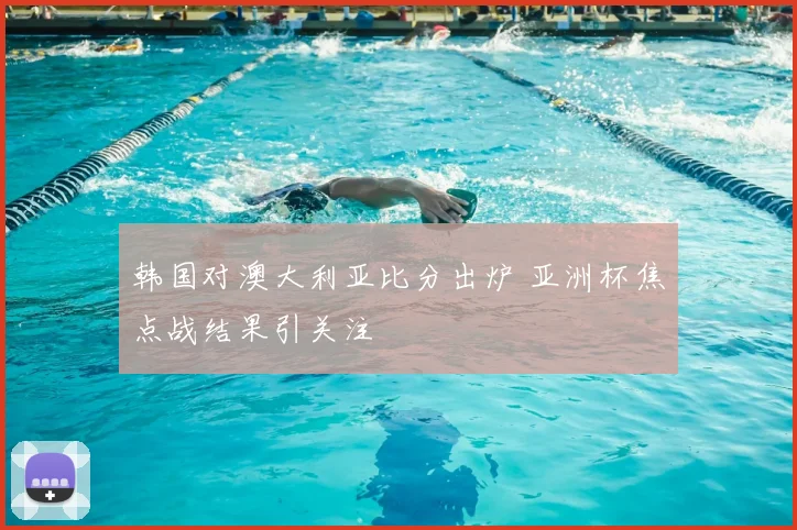 韩国对澳大利亚比分出炉 亚洲杯焦点战结果引关注