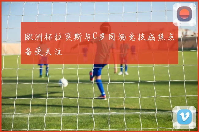 欧洲杯拉莫斯与C罗同场竞技成焦点备受关注