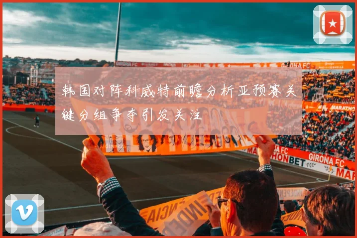 韩国对阵科威特前瞻分析亚预赛关键分组争夺引发关注