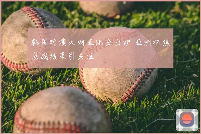 韩国对澳大利亚比分出炉 亚洲杯焦点战结果引关注