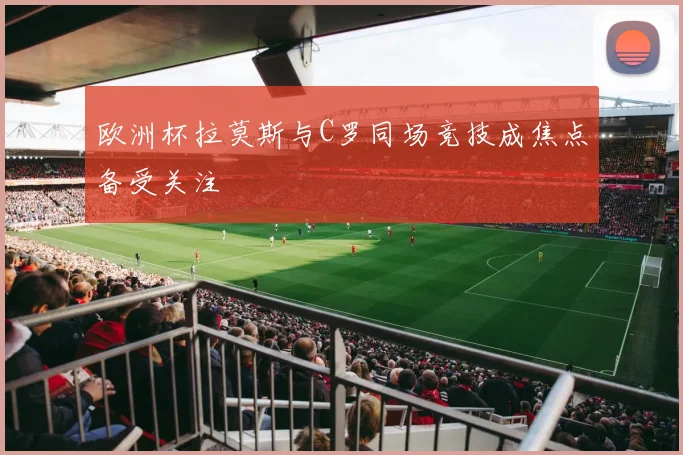 欧洲杯拉莫斯与C罗同场竞技成焦点备受关注