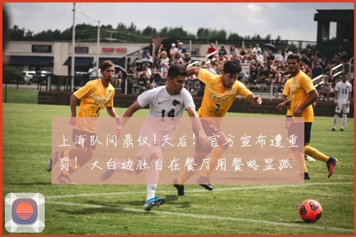 上海队问鼎仅1天后!官方宣布遭重罚!大白边独自在餐厅用餐略显孤单